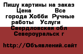 Пишу картины на заказ › Цена ­ 6 000 - Все города Хобби. Ручные работы » Услуги   . Свердловская обл.,Североуральск г.